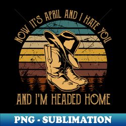 now its april and i hate you and im headed home boots graphic cowboy hats - png transparent digital download file for sublimation - unleash your inner rebellion
