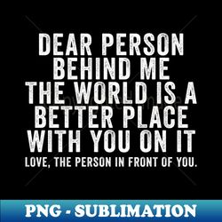 Dear person behind me The world is a better place with you - Special Edition Sublimation PNG File - Bold & Eye-catching
