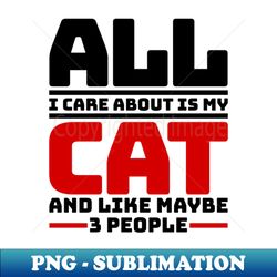 All I care about is my cat and like maybe 3 people - Digital Sublimation Download File - Perfect for Personalization