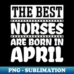 The best nurses are born in April - High-Resolution PNG Sublimation File - Defying the Norms
