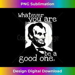 abraham lincoln whatever you are be a good one - eco-friendly sublimation png download - customize with flair