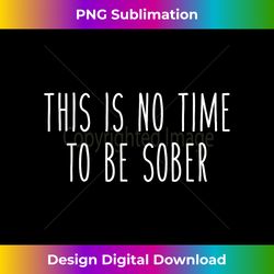 This Is No Time To Be Sober Funny Drunk Drinking Tee - Contemporary PNG Sublimation Design - Chic, Bold, and Uncompromising