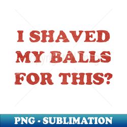 I Shaved My Balls For This - Exclusive PNG Sublimation Download - Perfect for Personalization