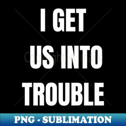 I GET US INTO TROUBLE - Exclusive PNG Sublimation Download - Bold & Eye-catching