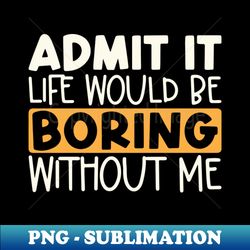 Admit It Life Would Be Boring Without Me - High-Quality PNG Sublimation Download - Perfect for Sublimation Mastery