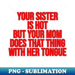 Your Sister is Hot But Your Mom Does That Thing With Her Tongue - Professional Sublimation Digital Download - Perfect for Sublimation Mastery