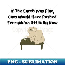 If The Earth Was Flat Cats Would Have Pushed Everything Off It By Now - Premium PNG Sublimation File - Instantly Transform Your Sublimation Projects