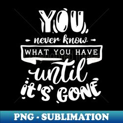 you never know what you have until its gone - creative sublimation png download - defying the norms