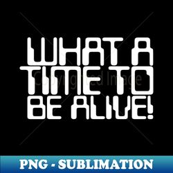 what a time to be alive - trendy sublimation digital download - perfect for creative projects
