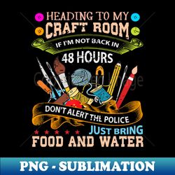 Heading To My Craft Room If Im Not Back In 48 hours Dont Alert The Police Just Bring Food And Water - Unique Sublimation PNG Download - Fashionable and Fearless