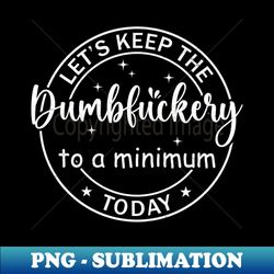 Lets Keep The Dumbfuckery To A Minimum Today - PNG Transparent Digital Download File for Sublimation - Create with Confidence