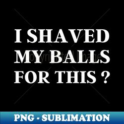 I Shaved My Balls For This Black - PNG Transparent Sublimation Design - Capture Imagination with Every Detail