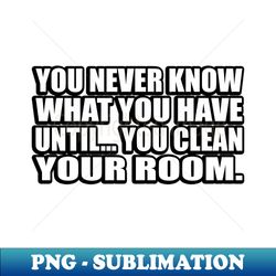 you never know what you have until you clean your room - png transparent sublimation design - transform your sublimation creations