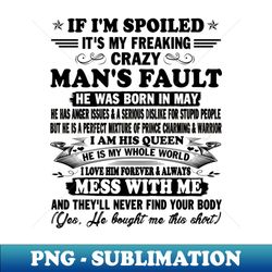 If Im Spoiled Its My Freaking Crazy Mans Fault He Was Born In May I am His Queen He Is My Whole World I Love Him Forever  Always - Instant PNG Sublimation Download - Instantly Transform Your Sublimation Projects