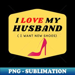 i love my husband  i want new shoes - png transparent sublimation file - perfect for personalization
