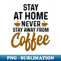 Stay at home never stay away from coffee - Unique Sublimation PNG Download - Defying the Norms