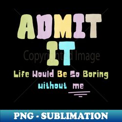 Admit it life would be so boring without me - Trendy Sublimation Digital Download - Vibrant and Eye-Catching Typography