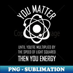 You Matter Then You Energy , Funny Atom Joke GIft - PNG Transparent Sublimation Design - Defying the Norms