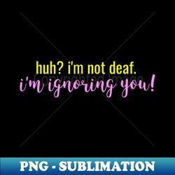 Huh Im not Deaf Im ignoring you - Instant Sublimation Digital Download - Add a Festive Touch to Every Day
