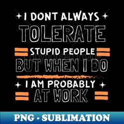 I Dont Always Tolerate Stupid People But When I Do I Am Probably At work - Special Edition Sublimation PNG File - Perfect for Sublimation Art