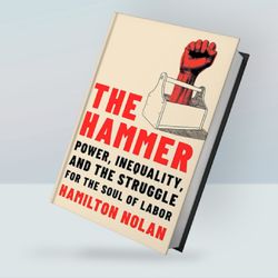 The Hammer: Power, Inequality, and the Struggle for the Soul of Labor By Hamilton Nolan