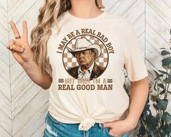 I May Be A Real Bad Boy But Baby Im a Real Good Man Trump Shirt, Donald Trump Cowboy Tee, President Trump 2024