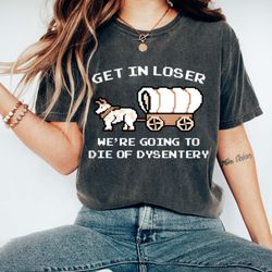 Get In Loser We're Going To Die Of Dysentery Shirt, Funny Gr