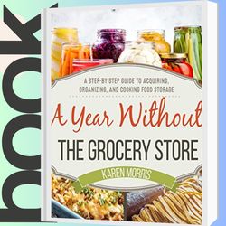 A Year Without the Grocery Store: A Step by Step Guide to Acquiring, Organizing, and Cooking Food Storage