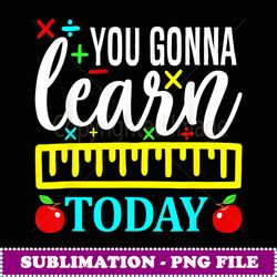 You Gonna Learn Today First Day of School Teachers - Modern Sublimation PNG File