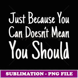 Just Because You Can Doesn't Mean You Should - PNG Transparent Sublimation File