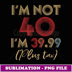 i'm not 40 i'm 39.99 plus tax funny 40th birthday party - instant sublimation digital download