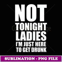 Not tonight Ladies I'm just here to get drunk Funny drink - Premium PNG Sublimation File