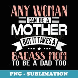 s Any Woman Can Be a Mother It Takes Badass Mom to be Dad Too - Decorative Sublimation PNG File