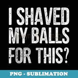 Mens I Shaved My Balls for This Funny Idea - Stylish Sublimation Digital Download