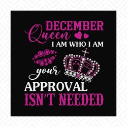 December queen I am who I am your approval isn't needed svg, birthday svg, december queen svg, birthday queen svg, decem