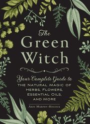 The Green Witch: Your Complete Guide to the Natural Magic of Herbs, Flowers, Essential Oils, and More (Green Witch Witch