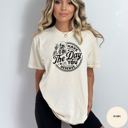 Have the Day You Deserve T-Shirt, Inspirational Graphic Tee, Motivational Tee