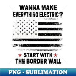 Wanna Make Everything Electric Start With The Border Wall - Stylish Sublimation Digital Download - Unleash Your Inner Rebellion