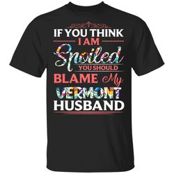 If You Think I Am Spoiled Blame My Vermont Husband T-shirt