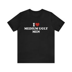 I Love Medium Ugly Men Shirt   Funny T Shirts, Gag Gifts, Meme Shirts, Parody Gifts, Ironic Tees, Dark Humor, I Heart Te