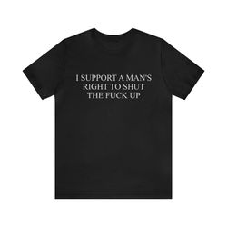 I Support A Mans Rights To Shut The Fuck Up   Funny T Shirts, Gag Gifts, Dark Humor and more