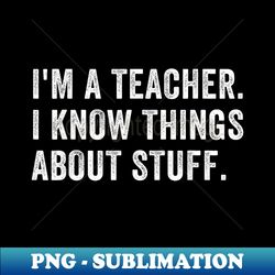 I'm A Teacher, I Know Things About Stuff Funny Teacher - High-Resolution PNG Sublimation File - Unleash Your Creativity