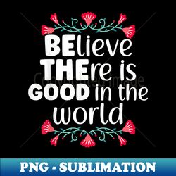 Believe There Is Good In The World Kindness Be Kind - PNG Transparent Sublimation File - Perfect for Sublimation Mastery