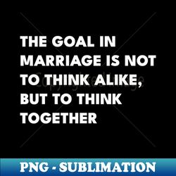 The Goal In Marriage Is Not To Think Alike But To Think Together - Exclusive PNG Sublimation Download - Create with Confidence
