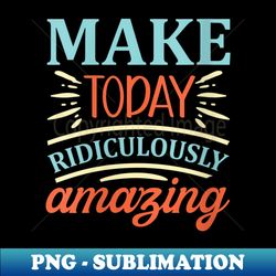 s Make today ridiculously amazing - Unique Sublimation PNG Download - Create with Confidence
