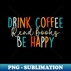 Drink Coffee Read Books Be Happy - PNG Sublimation Digital Download - Perfect for Personalization