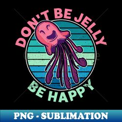 Dont Be Jelly - Be Happy - Jellyfish Sea Jellies Medusa Phase - High-Quality PNG Sublimation Download - Spice Up Your Sublimation Projects
