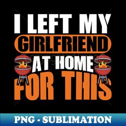 I Left My Girlfriend At Home For Grilling - PNG Sublimation Digital Download - Revolutionize Your Designs