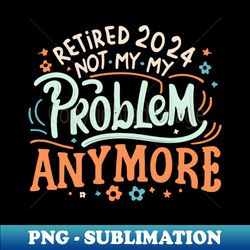Retired 2024 Not My Problem Anymore Funny Retirement Retirement 2024 Retirement Gifts for Men 2024Retired Est 2024 - Unique Sublimation PNG Download - Fashionable and Fearless