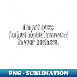 Im not nosy Im just highly interested in your business sarcastic quote Black Edition - Exclusive Sublimation Digital File - Unleash Your Creativity